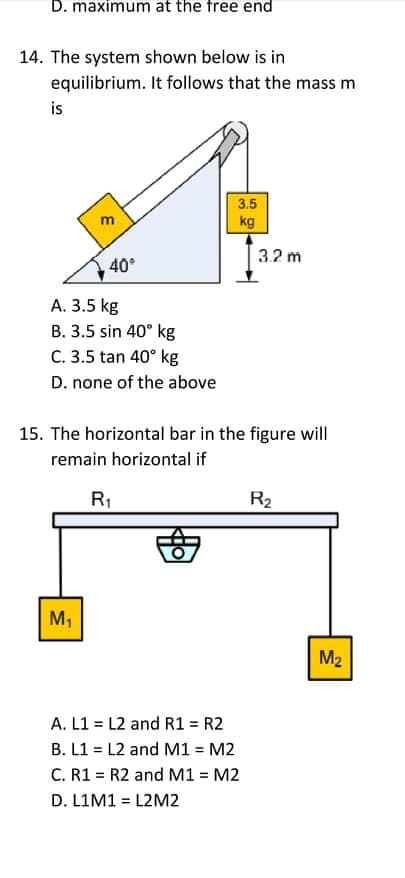 D. maximum at the free end
14. The system shown below is in
equilibrium. It follows that the mass m
is
3.5
m
kg
3.2 m
40
А. З.5 kg
B. 3.5 sin 40° kg
C. 3.5 tan 40° kg
D. none of the above
15. The horizontal bar in the figure will
remain horizontal if
R1
R2
M,
M2
A. L1 = L2 and R1 = R2
B. L1 = L2 and M1 = M2
C. R1 = R2 and M1 = M2
D. LIM1 = L2M2
