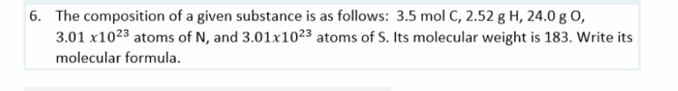 6. The composition of a given substance is as follows: 3.5 mol C, 2.52 g H, 24.0 g O,
3.01 x1023 atoms of N, and 3.01x1023 atoms of S. Its molecular weight is 183. Write its
molecular formula.
