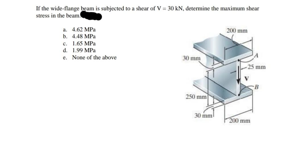 If the wide-flange beam is subjected to a shear of V = 30 kN, determine the maximum shear
stress in the beam.
200 mm
a. 4.62 MPa
b. 4.48 MPa
с. 1.65 МРа
d. 1.99 MPa
e. None of the above
30 mm
25 mm
B
250 mm
30 mm
200 mm
