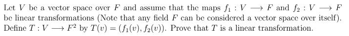 Let V be a vector space over F and assume that the maps fi : V → F and f2 : V → F
be linear transformations (Note that any field F can be considered a vector space over itself).
Define T : V –→ F² by T(v) = (fi(v), f2(v)). Prove that T is a linear transformation.
