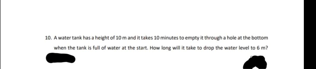 10. A water tank has a height of 10 m and it takes 10 minutes to empty it through a hole at the bottom
when the tank is full of water at the start. How long will it take to drop the water level to 6 m?
