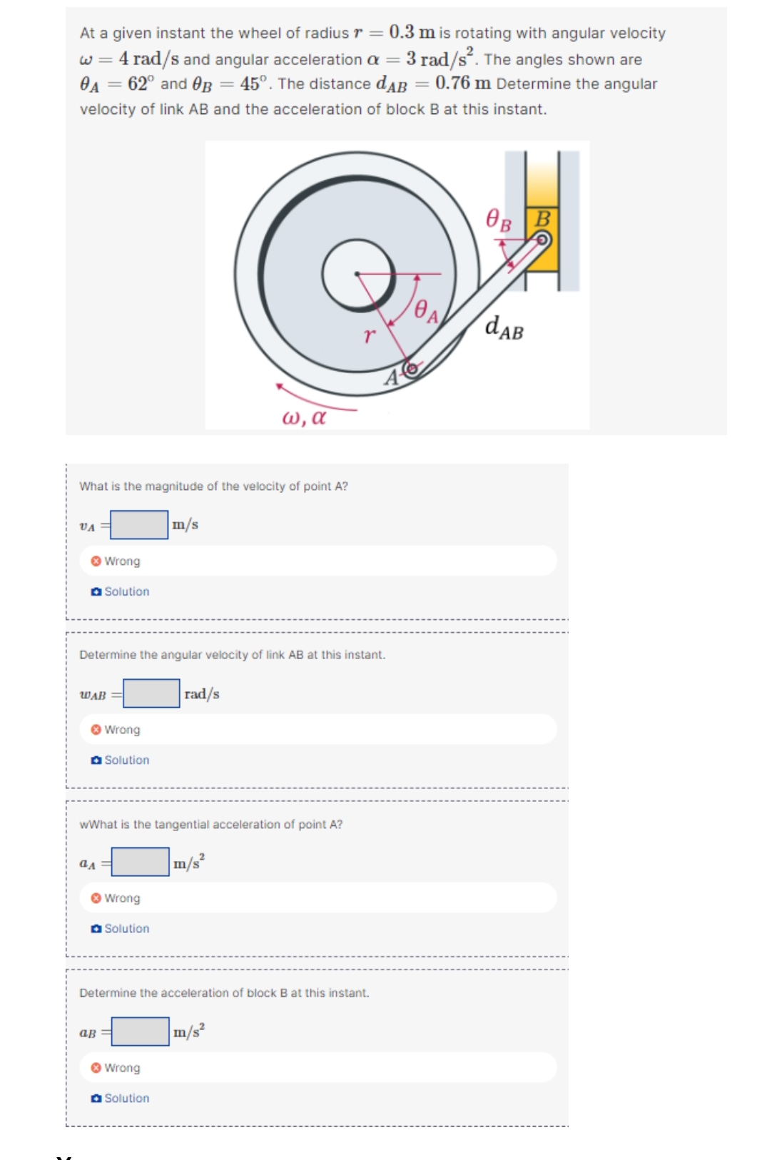 At a given instant the wheel of radius r = 0.3 m is rotating with angular velocity
w = 4 rad/s and angular acceleration a = 3 rad/s“. The angles shown are
OA = 62° and OB = 45°. The distance dAB = 0.76 m Determine the angular
velocity of link AB and the acceleration of block B at this instant.
OB B
daB
W, a
What is the magnitude of the velocity of point A?
VA =
m/s
O Wrong
a Solution
Determine the angular velocity of link AB at this instant.
WAB =
rad/s
O Wrong
a Solution
wWhat is the tangential acceleration of point A?
|m/s²
O Wrong
O Solution
Determine the acceleration of block B at this instant.
aß =
m/s
O Wrong
O Solution
