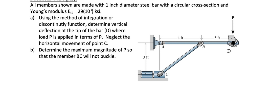 All members shown are made with 1 inch diameter steel bar with a circular cross-section and
Young's modulus Est = 29(103) ksi.
a) Using the method of integration or
discontinutiy function, determine vertical
deflection at the tip of the bar (D) where
P
load P is applied in terms of P. Neglect the
horizontal movement of point C.
b) Determine the maximum magnitude of P so
4 ft
3 ft
that the member BC will not buckle.
3 ft
