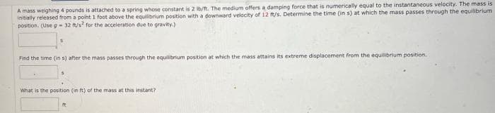 A mass weighing 4 pounds is attached to a spring whose constant is 2 ib/ft. The medium offers a damping force that is numerically equal to the instantaneous velocity. The mass is
initially released from a point 1 foot above the equlibrium position with a downward velacity of 12 t/s. Determine the time (in s) at which the mass passes through the equilibrium
position. (Use g -32 /s for the acceleration due to gravity.)
Find the time (in s) after the mass passes through the equilibrium position at which the mass attains its extreme displacement from the equilibrium position.
What is the position (in t) of the mass at this instant?
ft
