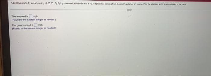 A plot wants to fly on a bearing of 65.6. By fying due east, sha finda that a 46.7-mph wind, blowing from the south, puts her on course Find the aspeed and the goundpeed of the plane
The airspeed is mph.
(Round to the nearest integer as needed.)
The groundspeed isOmoh.
(Round to the nearest integer as needed)
