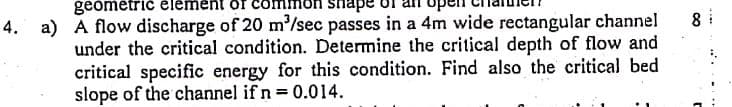 geómétrič élémen
shape
8 i
4. a) A flow discharge of 20 m'/sec passes in a 4m wide rectangular channel
under the critical condition. Determine the critical depth of flow and
critical specific energy for this condition. Find also the critical bed
slope of the channel if n 0.014.
