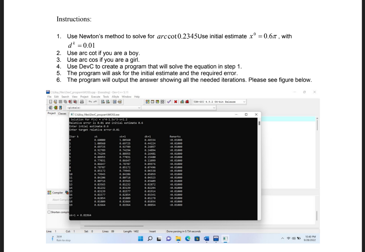 Instructions:
1. Use Newton's method to solve for arccot 0.2345Use initial estimate xº = 0.67, with
dk = 0.01
2.
Use arc cot if you are a boy.
3. Use arc cos if you are a girl.
CALiloy Files\DevC program MOSS.cpp - [Executing] - Dev-C++ 5.11
File Edit Search View Project Execute Tools AStyle Window Help
相电|吕
CE
JU (globals)
Project Classes
Line: 1
4.
Use DevC to create a program that will solve the equation in step 1.
5. The program will ask for the initial estimate and the required error.
6.
The program will output the answer showing all the needed iterations. Please see figure below.
Compiler
Abort Compil
f
Shorten compil
CALiloy Files\DevC program MOSS.exe
Solution for f(x) = x^4-1.5x^3-x+1.2
Relative error is 0.01 and initial estimate 0.6
Enter intial estimate: 0.6
Enter target relative error: 0.01
Iter k
12
17
18
19
xk+1 0.81964
Col: 1
75°F
Rain to stop
Sel: 0
xk
0.60000
1.00560
8.69725
0.92789
0.74294
0.88955
0.77031
8.86647
0.78787
0.85172
0.79945
0.84206
0.88716
0.83565
0.81232
0.83139
0.81577
0.82854
0.81809
8.82664
Lines: 89
xk+1
1.00560
0.69725
8.92789
0.74294
0.88955
0.77031
0.86647
8.78787
0.85172
8.79945
0.84206
0.80716
8.83565
0.81232
0.83139
0.81577
0.82854
0.81809
8.82664
0.81964
Length: 1402
dk+1
0.40334
0.44224
0.24857
0.24894
0.16481
0.15480
0.11099
0.09976
0.07496
0.06538
0.05059
0.04323
0.03409
0.02872
0.02294
0.01914
0.01541
0.01278
0.01034
0.00854
Insert
0
Remarks
>0.01000
>0.01000
>0.01000
>0.01000
>0.01000
>0.01000
>0.01000
>0.01000
>0.01000
>0.01000
>0.01000
>0.01000
>0.01000
>0.01000
>0.01000
>0.01000
>0.01000
>0.01000
>0.01000
<0.01000
TOM-GCC 4.9.2 64-bit Release
Done parsing in 0.734 seconds
DEV
X
4)
X
10:40 PM
9/28/2022