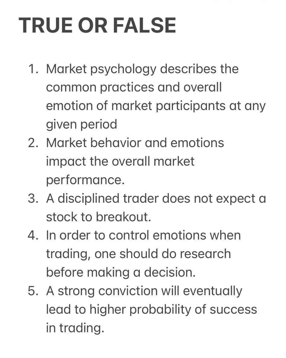 TRUE OR FALSE
1. Market psychology describes the
common practices and overall
emotion of market participants at any
given period
2. Market behavior and emotions
impact the overall market
performance.
3. A disciplined trader does not expect a
stock to breakout.
4. In order to control emotions when
trading, one should do research
before making a decision.
5. A strong conviction will eventually
lead to higher probability of success
in trading.