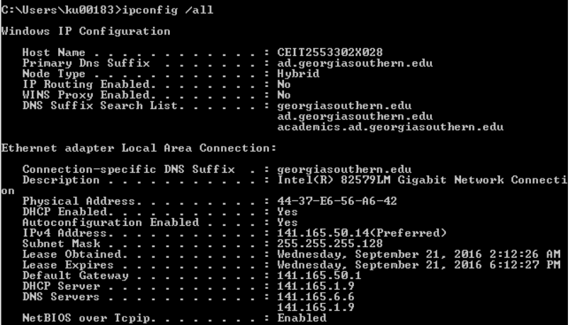 C:\Users\ku00183>ipconfig /all
Windows IP Configuration
Host Name
Primary Dns Suffix
Node Type
IP Routing Enabled.
WINS Proxy Enabled.
DNS Suffix Search List.
: CEIT2553302X028
ad.georgiasouthern.edu
: Hybrid
:
No
: No
on
georgiasouthern.edu
ad.georgiasouthern.edu
academics.ad.georgiasouthern.edu
Ethernet adapter Local Area Connection:
Connection-specific DNS Suffix : georgiasouthern.edu
Description . .
Physical Address.
DHCP Enabled.
Autoconfiguration Enabled
IPv4 Address.
Subnet Mask
Lease Obtained.
Lease Expires
Default Gateway
DHCP Server
DNS Servers
NetBIOS over Tcpip.
: Intel(R) 82579LM Gigabit Network Connecti
: 44-37-E6-56-A6-42
: Yes
: Yes
: 141.165.50.14(Preferred)
: 255.255.255.128
Wednesday, September 21, 2016 2:12:26 AM
Wednesday, September 21, 2016 6:12:27 PM
: 141.165.50.1
: 141.165.1.9
: 141.165.6.6
141.165.1.9
: Enabled