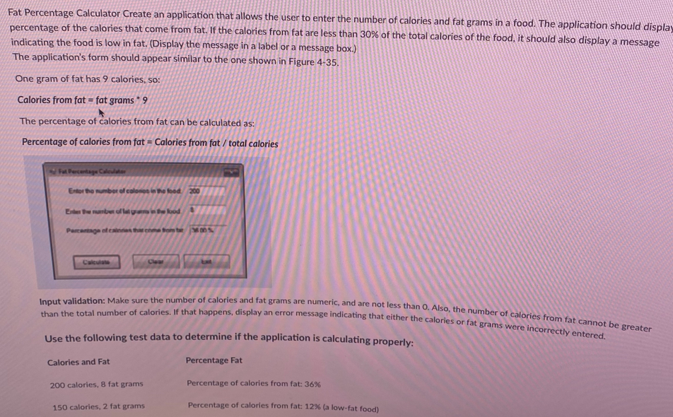 Fat Percentage Calculator Create an application that allows the user to enter the number of calories and fat grams in a food. The application should display
percentage of the calories that come from fat. If the calories from fat are less than 30% of the total calories of the food, it should also display a message
indicating the food is low in fat. (Display the message in a label or a message box.)
The application's form should appear similar to the one shown in Figure 4-35.
One gram of fat has 9 calories, so:
Calories from fat = fat grams 9
The percentage of calories from fat can be calculated as:
Percentage of calories from fat = Calories from fat / total calories
Fat Percentage Calculater
Entor the number of colonos in the food 200
Enter the number of lat grams in the food
Parcentage of cainnes that come from tar 300 %
Calculate
Input validation: Make sure the number of calories and fat grams are numeric, and are not less than 0. Also, the number of calories from fat cannot be greater
than the total number of calories. If that happens, display an error message indicating that either the calories or fat grams were incorrectly entered.
Use the following test data to determine if the application is calculating properly:
Percentage Fat
Percentage of calories from fat: 36%
Percentage of calories from fat: 12% (a low-fat food)
Calories and Fat
Clear
200 calories, 8 fat grams
150 calories, 2 fat grams