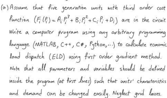 (a) Assume that five generation units with third order cost
function (F: (P) = A: P²³ + B; P; ² + C; P; +D;) are in the circuit.
Write a computer program using any arbitrary programming
language (MATLAB, C++, C#, Python,...) to calculate economic.
load dispatch (ELD) using first order gradient method.
Note that all parameters and variables should be defined
inside the
program (at first lines) such that units' characteristics
and demand can be changed easily. Neglect grid losses.
