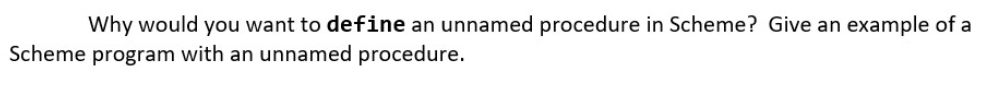 Why would you want to define an unnamed procedure in Scheme? Give an example of a
Scheme program with an unnamed procedure.