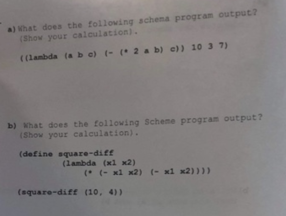 a) What does the following schema program output?
(Show your calculation).
((lambda (a b c) (- ( 2 a b) c)) 10 3 7)
b) What does the following Scheme program output?
(Show your calculation).
(define square-diff
(lambda (x1 x2)
(* (- x1 x2) (- x1 x2))))
(square-diff (10, 4))