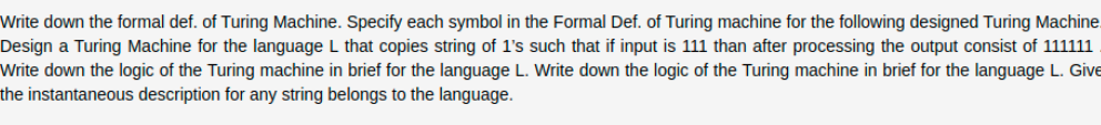 Write down the formal def. of Turing Machine. Specify each symbol in the Formal Def. of Turing machine for the following designed Turing Machine
Design a Turing Machine for the language L that copies string of 1's such that if input is 111 than after processing the output consist of 111111
Write down the logic of the Turing machine in brief for the language L. Write down the logic of the Turing machine in brief for the language L. Give
the instantaneous description for any string belongs to the language.