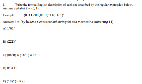 1.
Write the formal English description of each set described by the regular expression below.
Assume alphabet Σ = {0, 1}.
Example: (0 U 1)*00(0 U 1)*11(0 u 1)*
Answer: L = {xy |where x contains substring 00 and y contains substring 11}
A) 1'01*
Β) (ΣΣΣ)"
C) (0Σ*0) U (12*1)u0u1
D) 0* U 1*
E) (10)*( UE)