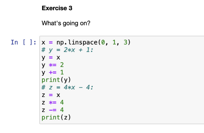 Exercise 3
What's going on?
In [] x = np.linspace(0, 1, 3)
# y = 2*x + 1:
y = x
y = 2
y += 1
print (y)
# Z = 4*X
Z = X
Z *= 4
Z
= 4
print(z)
4: