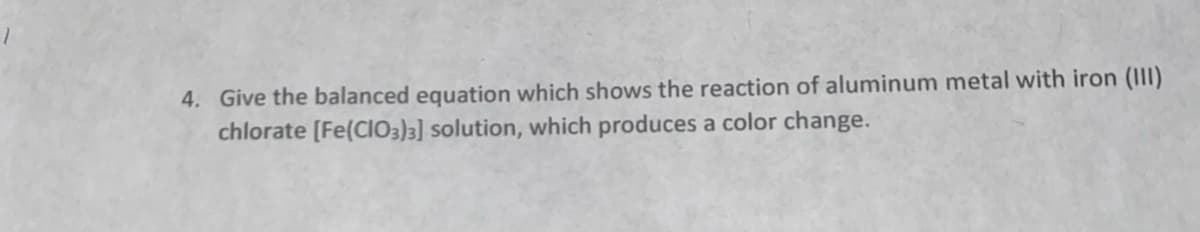 4. Give the balanced equation which shows the reaction of aluminum metal with iron (III)
chlorate [Fe(CIO3)3] solution, which produces a color change.
