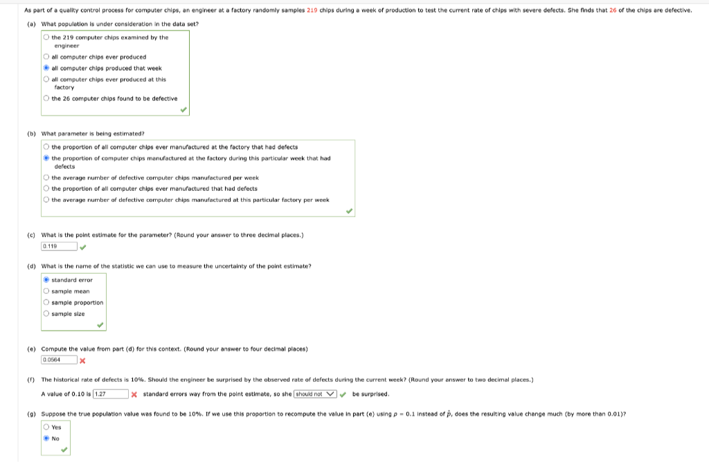 As part of a quality control process for computer chips, an engineer at a factory randomly samples 219 chips during a week of production to test the current rate of chips with severe defects. She finds that 26 of the chips are defective.
(a) What population is under consideration in the data set?
O the 219 computer chips examined by the
engineer
O all computer chips ever produced
Ⓒall computer chips produced that week.
O all computer chips ever produced at this
factory
O the 26 computer chips found to be defective
(b) What parameter is being estimated?
O the proportion of all computer chips ever manufactured at the factory that had defects
the proportion of computer chips manufactured at the factory during this particular week that had
defects
O the average number of defective computer chips manufactured per week
O the proportion of all computer chips ever manufactured that had defects
O the average number of defective computer chips manufactured at this particular factory per week
(c) What is the point estimate for the parameter? (Round your answer to three decimal places.)
0.119
✓
(d) What is the name of the statistic we can use to measure the uncertainty of the point estimate?
standard error
O sample mean
O sample proportion.
O sample size
(e) Compute the value from part (d) for this context. (Round your answer to four decimal places)
0.0564
x
(f) The historical rate of defects is 10%. Should the engineer be surprised by the observed rate of defects during the current week? (Round your answer to two decimal places.)
A value of 0.10 is 1.27
✔
X standard errors way from the point estimate, so she should not be surprised.
(9) Suppose the true population value was found to be 10 %. If we use this proportion to recompute the value in part (e) using p0.1 Instead of p, does the resulting value change much (by more than 0.01)?
Yes
No
✓