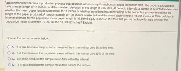 A paper manufacturer has a production process that operates continuously throughout an entire production shift. The paper is expected to
have a mean length of 11 inches, and the standard deviation of the length is, 0.02 inch. At periodic intervals, a sample is selected to determine
whether the mean paper length is still equal to 11 inches or whether something has gone wrong in the production process to change the
length of the paper produced. A random sample of 100 sheets is selected, and the mean paper length is 11.001 inches. A 95% confidence
interval estimate for the population mean paper length is 10.99708sus 11.00492. Is it true that you do not know for sure whether the
population mean is between 10.99708 and 11.00492 inches? Explain.
Choose the correct answer below.
OA. It is true because the population mean will be in the interval only 5% of the time.
OB. It is true because the population mean will be in the interval only 95% of the time.
OC. It is false because the sample mean falls within the interval.
D. It is false because the sample mean falls outside the interval.