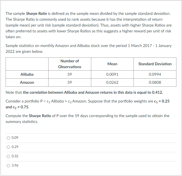 The sample Sharpe Ratio is defined as the sample mean divided by the sample standard deviation.
The Sharpe Ratio is commonly used to rank assets because it has the interpretation of return
(sample mean) per unit risk (sample standard deviation). Thus, assets with higher Sharpe Ratios are
often preferred to assets with lower Sharpe Ratios as this suggests a higher reward per unit of risk
taken on.
Sample statistics on monthly Amazon and Alibaba stock over the period 1 March 2017 - 1 January
2022 are given below.
0.09
0.29
Alibaba
Amazon
0.32
Number of
Observations
59
59
3.96
Mean
Note that the correlation between Alibaba and Amazon returns in this data is equal to 0.412.
Consider a portfolio P = C₁ Alibaba + c₂ Amazon. Suppose that the portfolio weights are c₁ = 0.25
and c₂ = 0.75.
0.0091
0.0262
Compute the Sharpe Ratio of P over the 59 days corresponding to the sample used to obtain the
summary statistics.
Standard Deviation
0.0994
0.0808