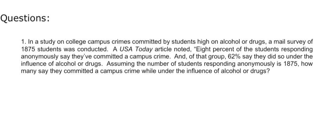 Questions:
1. In a study on college campus crimes committed by students high on alcohol or drugs, a mail survey of
1875 students was conducted. A USA Today article noted, "Eight percent of the students responding
anonymously say they've committed a campus crime. And, of that group, 62% say they did so under the
influence of alcohol or drugs. Assuming the number of students responding anonymously is 1875, how
many say they committed a campus crime while under the influence of alcohol or drugs?