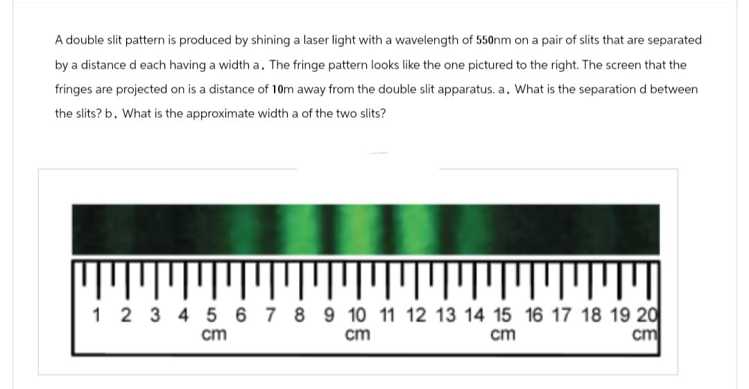 A double slit pattern is produced by shining a laser light with a wavelength of 550nm on a pair of slits that are separated
by a distance d each having a width a. The fringe pattern looks like the one pictured to the right. The screen that the
fringes are projected on is a distance of 10m away from the double slit apparatus. a. What is the separation d between
the slits? b. What is the approximate width a of the two slits?
1 2 3 4 5 6 7 8 9 10 11 12 13 14 15 16 17 18 19 20
cm
cm
cm
cm