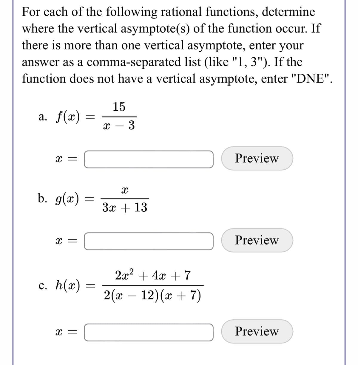 For each of the following rational functions, determine
where the vertical asymptote(s) of the function occur. If
there is more than one vertical asymptote, enter your
answer as a comma-separated list (like "1, 3"). If the
function does not have a vertical asymptote, enter "DNE".
15
a. f(x)
х — 3
Preview
b. g(x)
За + 13
Preview
2x2 + 4x + 7
c. h(x) :
2( —
12)(x + 7)
-
Preview
