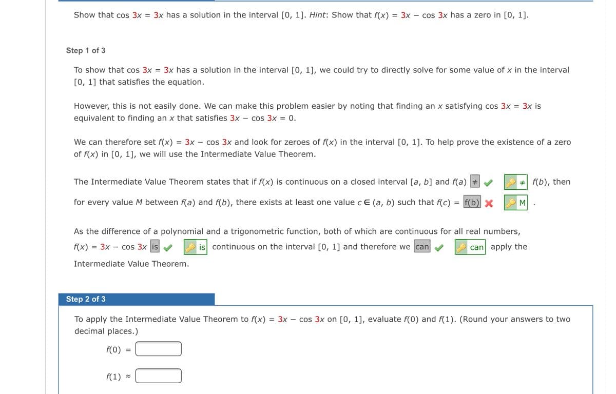 Show that cos 3x = 3x has a solution in the interval [0, 1]. Hint: Show that f(x)
= 3x – cos 3x has a zero in [0, 1].
Step 1 of 3
To show that cos 3x = 3x has a solution in the interval [0, 1], we could try to directly solve for some value of x in the interval
[0, 1] that satisfies the equation.
However, this is not easily done. We can make this problem easier by noting that finding an x satisfying cos 3x = 3x is
equivalent to finding an x that satisfies 3x – cos 3x = 0.
We can therefore set f(x) = 3x – cos 3x and look for zeroes of f(x) in the interval [0, 1]. To help prove the existence of a zero
of f(x) in [0, 1], we will use the Intermediate Value Theorem.
The Intermediate Value Theorem states that if f(x) is continuous on a closed interval [a, b] and f(a)
# f(b), then
for every value M between f(a) and f(b), there exists at least one value c E (a, b) such that f(c)
f(b) X
M
As the difference of a polynomial and a trigonometric function, both of which are continuous for all real numbers,
f(x)
= 3x – cos 3x |is
is continuous on the interval [0, 1] and therefore we can
can apply the
Intermediate Value Theorem.
Step 2 of 3
To apply the Intermediate Value Theorem to f(x)
= 3x – cos 3x on [0, 1], evaluate f(0) and f(1). (Round your answers to two
decimal places.)
f(0)
f(1) =
