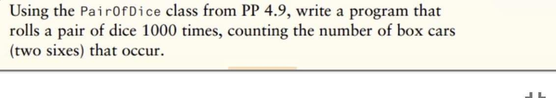 Using the Pair0fDice class from PP 4.9, write a program that
rolls a pair of dice 1000 times, counting the number of box cars
(two sixes) that occur.
