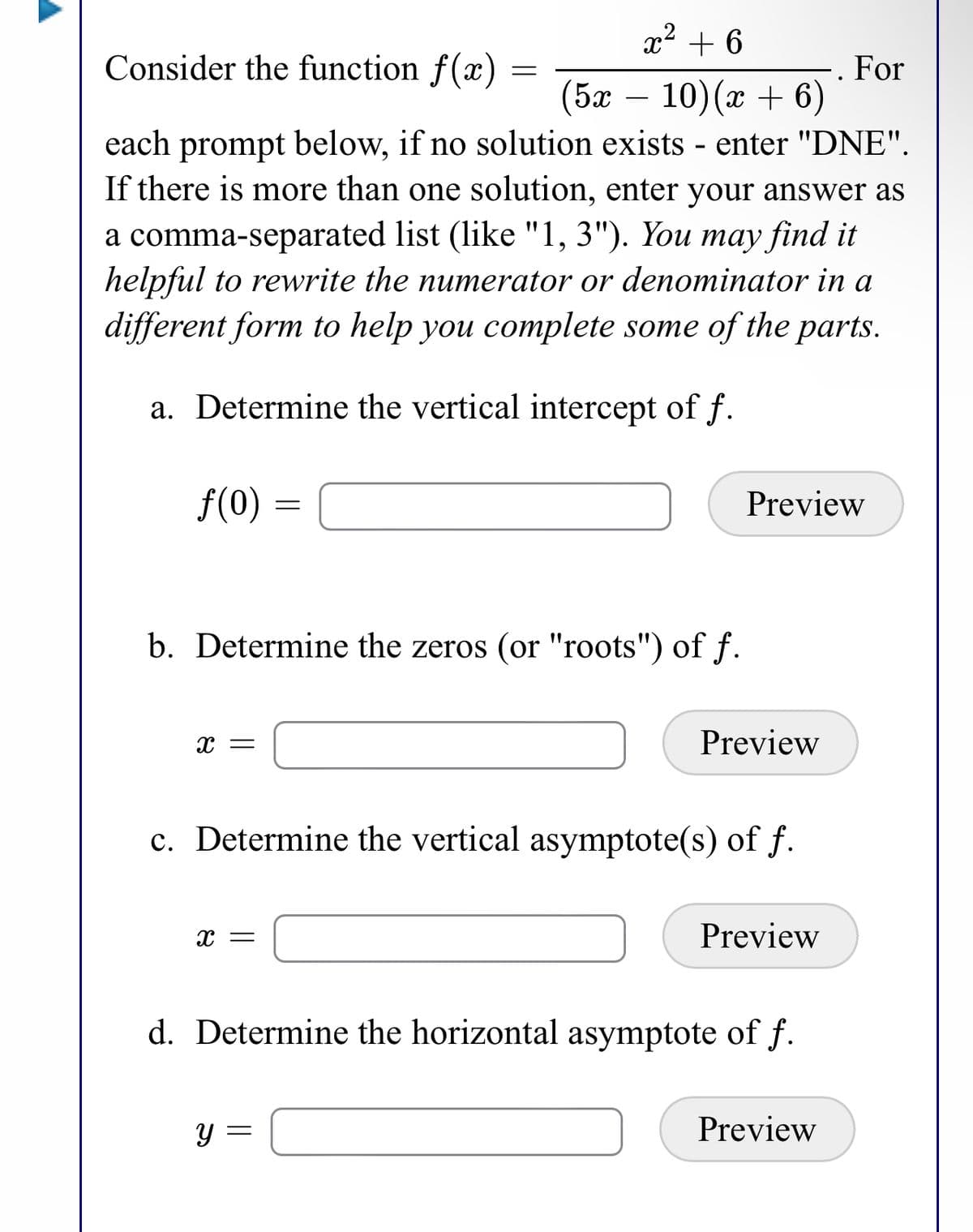 x2 + 6
Consider the function f(x) =
For
(5ӕ — 10)(х + 6)
each prompt below, if no solution exists - enter "DNE".
If there is more than one solution, enter your answer as
a comma-separated list (like "1, 3"). You may find it
helpful to rewrite the numerator or denominator in a
different form to help you complete some of the parts.
a. Determine the vertical intercept of f.
f(0)
Preview
b. Determine the zeros (or "roots") of f.
Preview
c. Determine the vertical asymptote(s) of f.
x =
Preview
d. Determine the horizontal asymptote of f.
Preview
