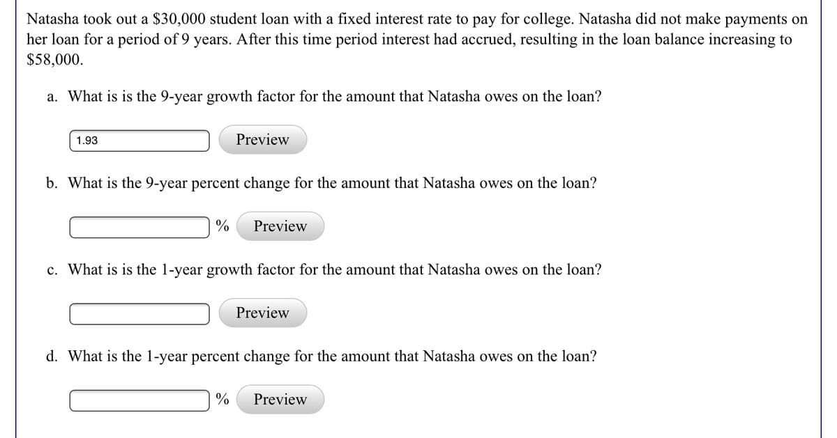 Natasha took out a $30,000 student loan with a fixed interest rate to pay for college. Natasha did not make payments on
her loan for a period of 9 years. After this time period interest had accrued, resulting in the loan balance increasing to
$58,000.
a. What is is the 9-year growth factor for the amount that Natasha owes on the loan?
1.93
Preview
b. What is the 9-year percent change for the amount that Natasha owes on the loan?
%
Preview
c. What is is the 1-year growth factor for the amount that Natasha owes on the loan?
Preview
d. What is the 1-year percent change for the amount that Natasha owes on the loan?
%
Preview
