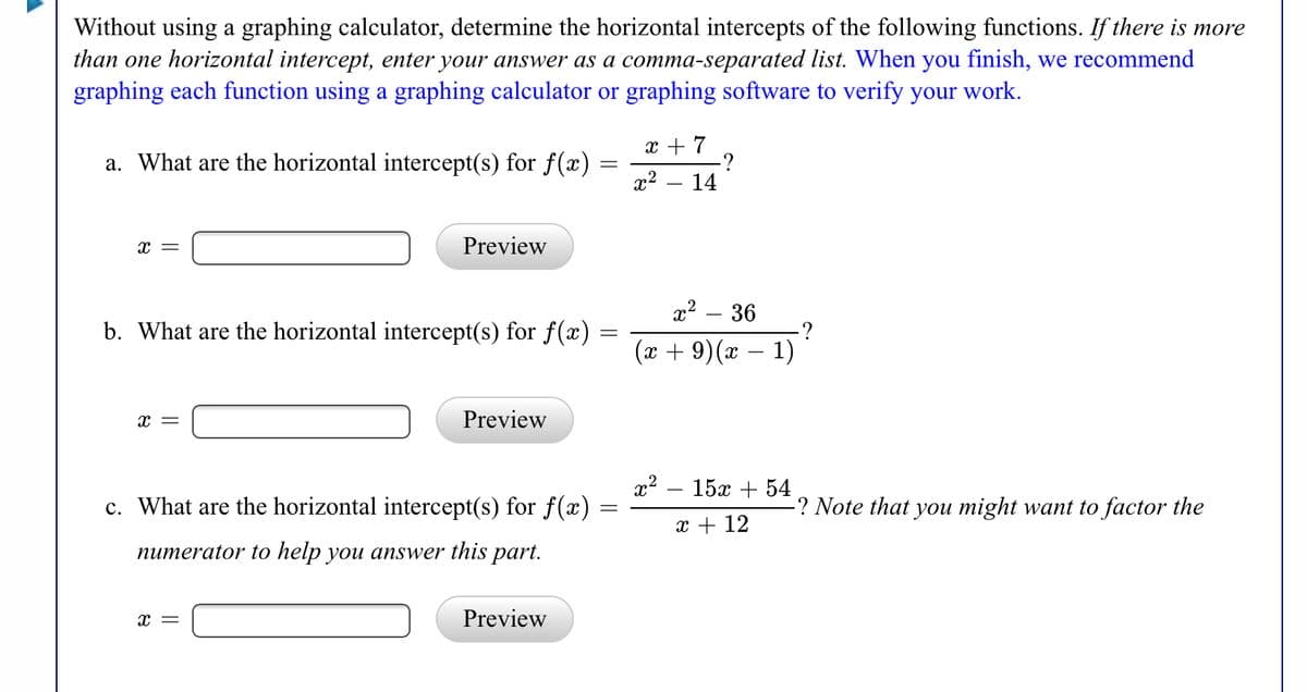 **Finding Horizontal Intercepts of Functions**

Without using a graphing calculator, determine the horizontal intercepts of the following functions. If there is more than one horizontal intercept, enter your answer as a comma-separated list. When you finish, we recommend graphing each function using a graphing calculator or graphing software to verify your work.

**a.** What are the horizontal intercept(s) for \( f(x) = \frac{x + 7}{x^2 - 14} \)?

\[ x = \boxed{\phantom{preview}} \]  [Preview]

**b.** What are the horizontal intercept(s) for \( f(x) = \frac{x^2 - 36}{(x + 9)(x - 1)} \)?

\[ x = \boxed{\phantom{preview}} \]  [Preview]

**c.** What are the horizontal intercept(s) for \( f(x) = \frac{x^2 - 15x + 54}{x + 12} \)? *Note that you might want to factor the numerator to help you answer this part.*

\[ x = \boxed{\phantom{preview}} \]  [Preview]