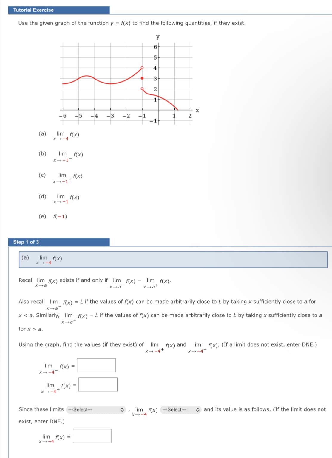 Tutorial Exercise
Use the given graph of the function y = f(x) to find the following quantities, if they exist.
y
3
1
-6
-5
-4
-3
-2
-1
1
(a)
lim f(x)
X-4
(b)
lim
f(x)
X-1-
(c)
x--1+
lim
f(x)
(d)
lim f(x)
x--1
(e) f(-1)
Step 1 of 3
(a)
lim f(x)
X→-4
Recall lim f(x) exists if and only if lim f(x) =
lim f(x).
a+
Xa
Xa
Also recall lim f(x) = L if the values of f(x) can be made arbitrarily close to L by taking x sufficiently close to a for
Xa
x < a. Similarly, lim f(x) = L if the values of f(x) can be made arbitrarily close to L by taking x sufficiently close to a
x→a+
for x > a.
Using the graph, find the values (if they exist) of
lim f(x) and
lim f(x). (If a limit does not exist, enter DNE.)
X→-4+
X-4-
lim
f(x) =
X→-4-
lim
f(x) =
X→-4+
O, lim f(x) ---Select---
X--4
O and its value is as follows. (If the limit does not
Since these limits
-Select---
exist, enter DNE.)
lim f(x) =
X-4
