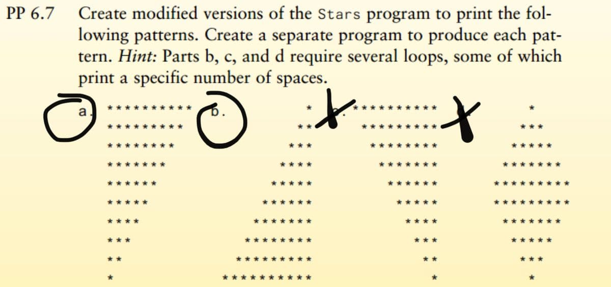 PP 6.7 Create modified versions of the Stars program to print the fol-
lowing patterns. Create a separate program to produce each pat-
tern. Hint: Parts b, c, and d require several loops, some of which
print a specific number of spaces.
it
a
**
***
***
****
*****
*****
****
***
**
