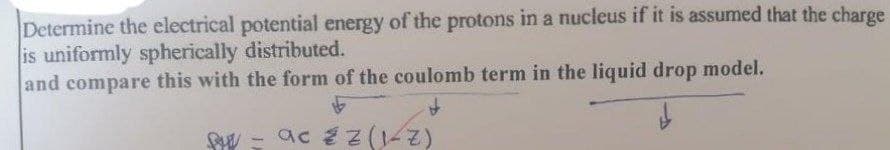 Determine the electrical potential energy of the protons in a nucleus if it is assumed that the charge
is uniformly spherically distributed.
and compare this with the form of the coulomb term in the liquid drop model.
SW - ac z Z(1-Z)
