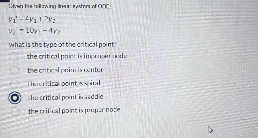 Given the following linear system of ODE:
V₁' = 4y1+2V₂
V₂' = 10/1-4/2
what is the type of the critical point?
the critical point is improper node
the critical point is center
the critical point is spiral
O the critical point is saddle
the critical point is proper node