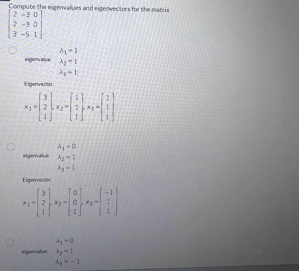 Compute the eigenvalues and eigenvectors for the matrix
2-3 0
2-3 0
3 -5 1
O
A₁ = 1
eigenvalue: X₂ = 1
13=1
Eigenvector.
3
X1 = 2
Eigenvector:
-|-|
A₁ = 0
eigenvalue: ₂ = 1
A3 = 1
3
X1 = 2
x₂ =
x₂ =
A₁ = 0
eigenvalue: A₂ = 1
A3 = - 1
X3