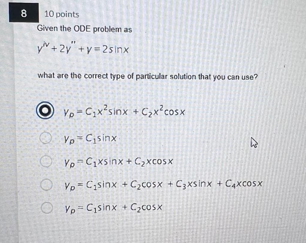 8
10 points
Given the ODE problem as
Viv+2y"+y=2sinx
what are the correct type of particular solution that you can use?
o
O
Vo = Cix sinx +C,xcosx
YpC₁sinx
YpC₁xsinx + C₂xcosx
Vo = Cisinx + C2cosx +C3xsinx +CAxcosx
Yo-Cisinx + C2cosx
ہے