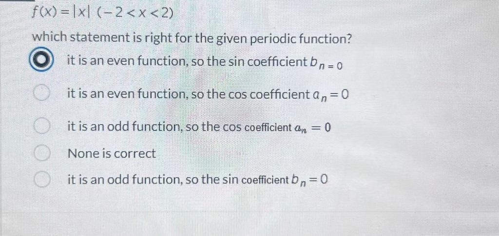 f(x) = |x| (-2<x<2)
which statement is right for the given periodic function?
it is an even function, so the sin coefficient bn = 0
it is an even function, so the cos coefficient an =
= 0
it is an odd function, so the cos coefficient a = 0
None is correct
it is an odd function, so the sin coefficient bn = 0