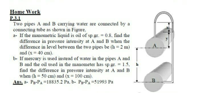 Home Work
P.3.1
Two pipes A and B carrying water are connected by a
connecting tube as shown in Figure,
a- If the manometric liquid is oil of sp.gr. 0.8, find the
difference in pressure intensity at A and B when the
difference in level between the two pipes be (h = 2 m)
and (x = 40 cm).
b- If mercury is used instead of water in the pipes A and
B and the oil used in the manometer has sp.gr. = 1.5, h
find the difference in pressure intensity at A and B
when (h 50 cm) and (x 100 cm).
Ans, a- Pg-PA =18835.2 Pa, b- Pg-PA =51993 Pa
