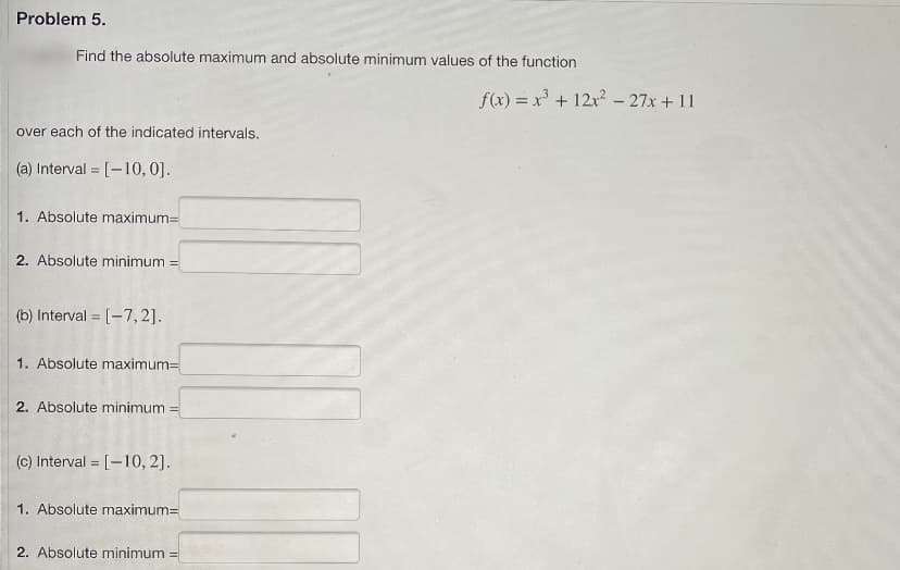 Problem 5.
Find the absolute maximum and absolute minimum values of the function
over each of the indicated intervals.
(a) Interval= [-10, 0].
1. Absolute maximum=
2. Absolute minimum =
(b) Interval [-7,2].
=
1. Absolute maximum=
2. Absolute minimum
(c) Interval [-10, 2].
1. Absolute maximum=
2. Absolute minimum =
f(x) = x³ + 12x² - 27x + 11