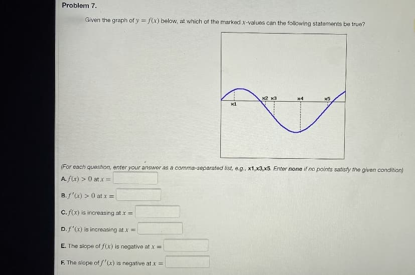 Problem 7.
Given the graph of y = f(x) below, at which of the marked x-values can the following statements be true?
x1
마
x2 x3
x4
x5
(For each question, enter your answer as a comma-separated list, e.g., x1,x3,x5. Enter none if no points satisfy the given condition)
A. f(x) > 0 at x =
B. f'(x) > 0 at x =
C.f(x) is increasing at x =
D. f'(x) is increasing at x =
E. The slope of f(x) is negative at x =
F. The slope of f'(x) is negative at x =