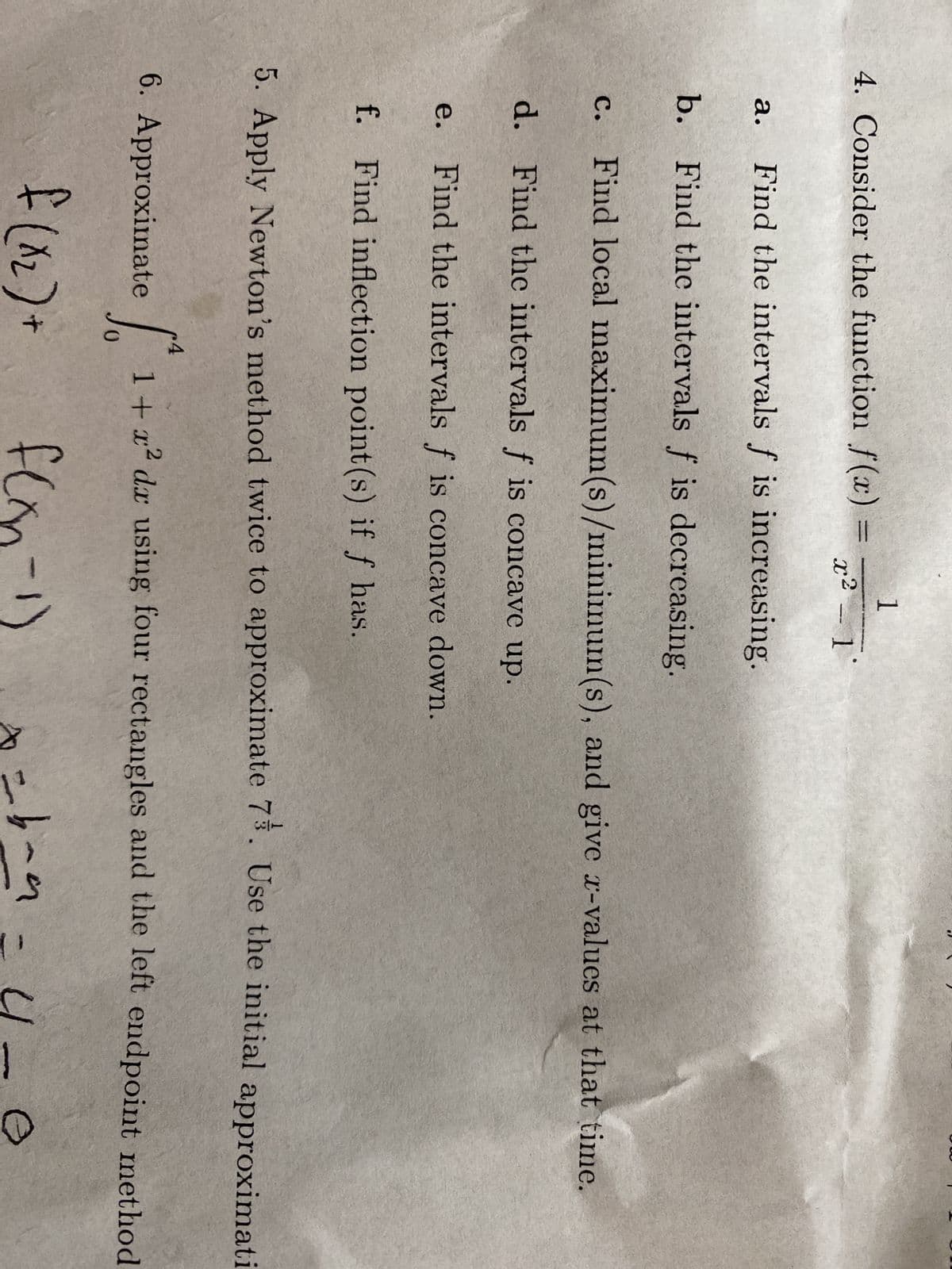 4. Consider the function f(x) =
a.
Find the intervals f is increasing.
b. Find the intervals f is decreasing.
1
x² - 1°
C. Find local maximum(s)/minimum(s), and give x-values at that time.
d. Find the intervals f is concave up.
e. Find the intervals f is concave down.
f. Find inflection point (s) if f has.
5. Apply Newton's method twice to approximate 7%. Use the initial approximati
S 1 + x² dx using four rectangles and the left endpoint method
0
f(n-1)
6. Approximate
f (x₂) +
n
x=b-a
= 4-
