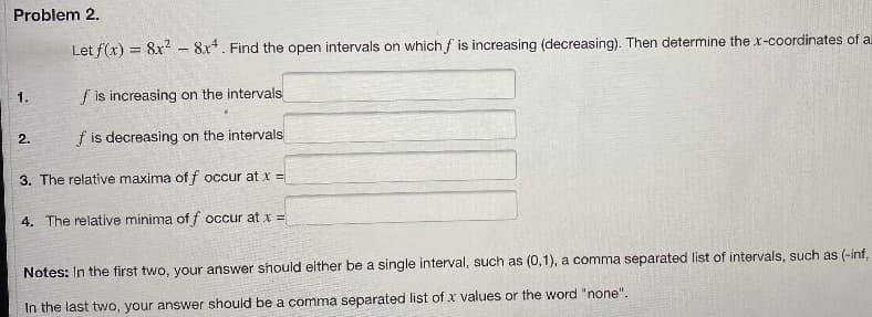 Problem 2.
Let f(x) = 8x²8x4. Find the open intervals on which f is increasing (decreasing). Then determine the x-coordinates of a
is increasing on the intervals
f is decreasing on the intervals
3. The relative maxima of f occur at x =
4. The relative minima of f occur at x =
1.
2.
Notes: In the first two, your answer should either be a single interval, such as (0,1), a comma separated list of intervals, such as (-inf.
In the last two, your answer should be a comma separated list of x values or the word "none".