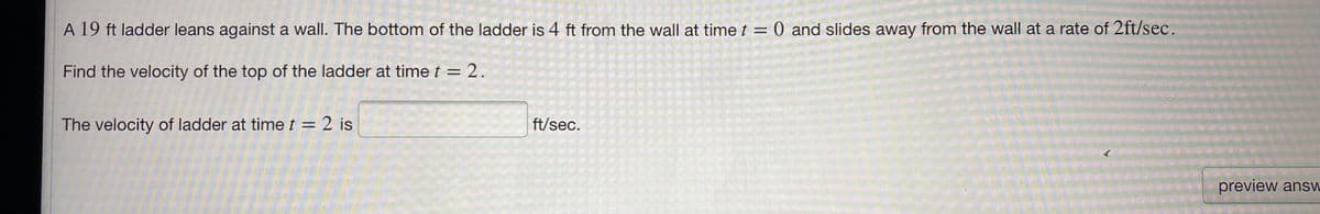 A 19 ft ladder leans against a wall. The bottom of the ladder is 4 ft from the wall at time t = 0 and slides away from the wall at a rate of 2ft/sec.
Find the velocity of the top of the ladder at time t = 2.
The velocity of ladder at time t = 2 is
ft/sec.
preview answ