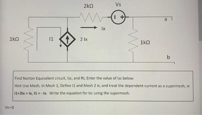 1kQ
Vs=8
11
2kQ
2 lx
Ix
Vs
1+
1kQ
a
b
Find Norton Equivalent circuit, Isc, and Rt, Enter the value of Isc below:
Hint Use Mesh, In Mesh 1, Define 11 and Mesh 2 Ix, and treat the dependent current as a supermesh, ie
11+2lx = 1x, 11 = - Ix. Write the equation for Isc using the supermesh.