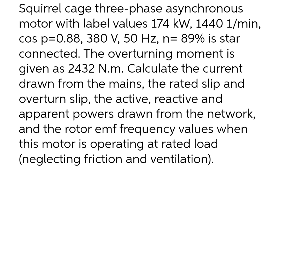 Squirrel cage three-phase asynchronous
motor with label values 174 kW, 1440 1/min,
cos p=0.88, 380 V, 50 Hz, n= 89% is star
connected. The overturning moment is
given as 2432 N.m. Calculate the current
drawn from the mains, the rated slip and
overturn slip, the active, reactive and
apparent powers drawn from the network,
and the rotor emf frequency values when
this motor is operating at rated load
(neglecting friction and ventilation).