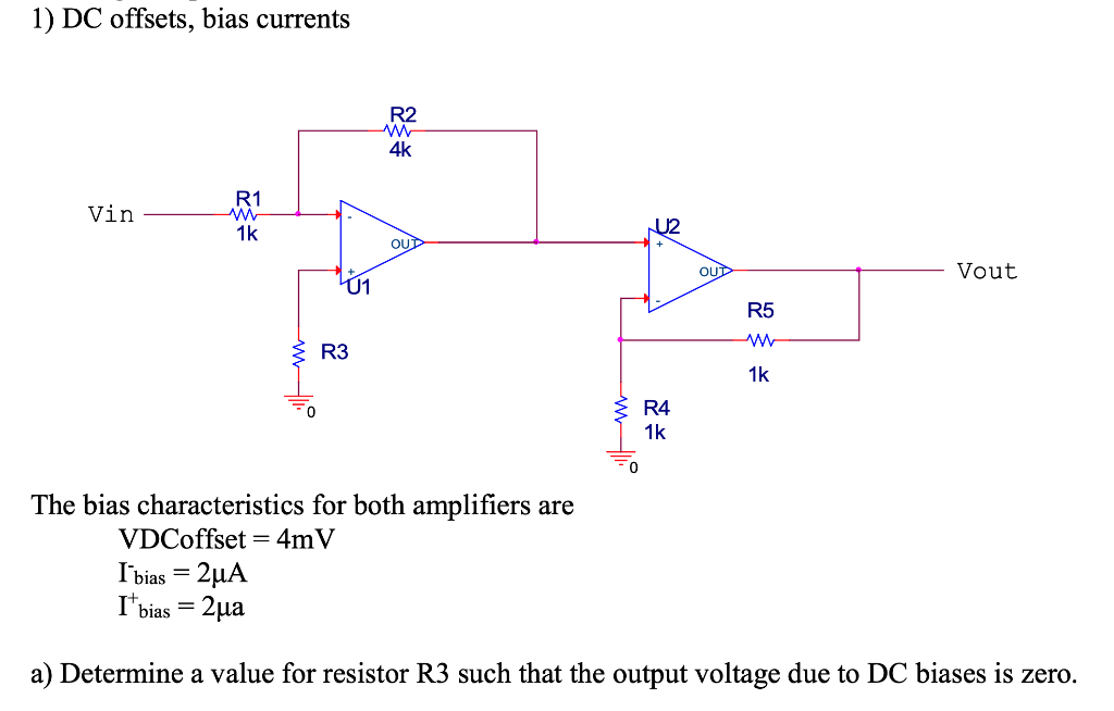 1) DC offsets, bias currents
Vin
R1
www
1k
www
Ú1
R3
R2
www
4k
OUT
ww11.
U2
R4
1k
OUT
R5
ww
1k
Vout
The bias characteristics for both amplifiers are
VDCoffset = 4mV
I bias = 2μA
I¹ bias = 2μa
a) Determine a value for resistor R3 such that the output voltage due to DC biases is zero.