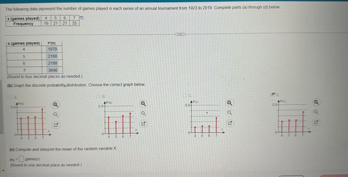The following data represent the number of games played in each series of an annual tournament from 1923 to 2019. Complete parts (a) through (d) below
x (games played) 4 5
Frequency
OA
AP(x)
6
19 21 21
x (games played)
P(X)
4
1979
5
2188
6
2188
7-
3646
(Round to four decimal places as needed.)
(b) Graph the discrete probability.distribution. Choose the correct graph below.
0.5-
4 5 6 7
X
Q
Q
7
35
G
0
B.
APX)
0.5-
0-
ILL
6
7
(c) Compute and interpret the mean of the random variable X.
Hx =
game(s)
(Round to one decimal place as needed.)
Q
CH
AP(X)
0.54
41
5
N
6
Q
D.
AP(X)
0.5-
H
5 6 7
N