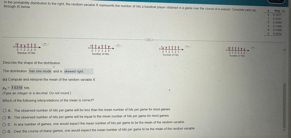 In the probability distribution to the right, the random variable X represents the number of hits
through (f) below.
←
0 1 2 3 4 5
Namber of Hits
Describe the shape of the distribution.
e
The distribution has one mode and is skewed right.
0-
0 1 2 3 4 5
Number of Hits
(c) Compute and interpret the mean of the random variable X.
Hy= 1.6319 hits
(Type an integer or a decimal. Do not round.)
Which of the following interpretations of the mean is correct?
TETT
baseball player obtained in a game over the course of a season. Complete parts (a)
Gat
0 1 2 3 4 5
Number of Hits
OA. The observed number of hits per game will be less than the mean number of hits per game for most games.
OB. The observed number of hits per game will be equal to the mean number of hits per game for most games.
OC. In any number of games, one would expect the mean number of hits per game to be the mean of the random variable.
OD. Over the course of many games, one would expect the mean number of hits per game to be the mean of the random variable.
0 1 2 3 4 5
Number of Hits
X
0
1
2
3
4
5
P(x)
0.1677
0.3351
0.2844
0.1486
0.0388
0.0254